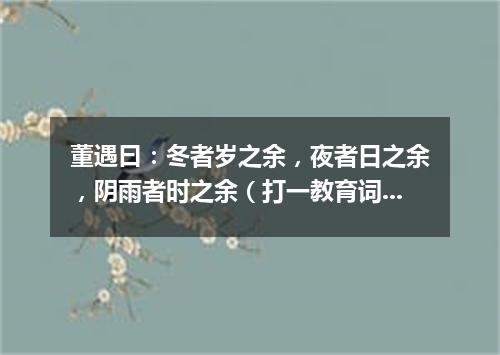 董遇曰：冬者岁之余，夜者日之余，阴雨者时之余（打一教育词语）