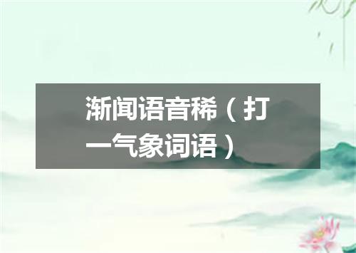 渐闻语音稀（打一气象词语）