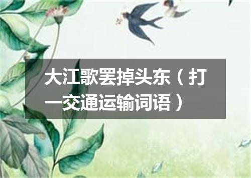 大江歌罢掉头东（打一交通运输词语）