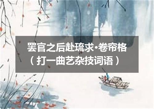 罢官之后赴琉求·卷帘格（打一曲艺杂技词语）