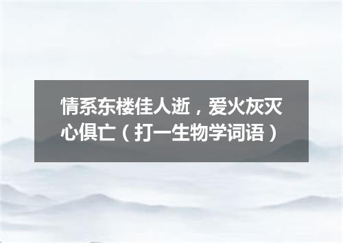 情系东楼佳人逝，爱火灰灭心俱亡（打一生物学词语）