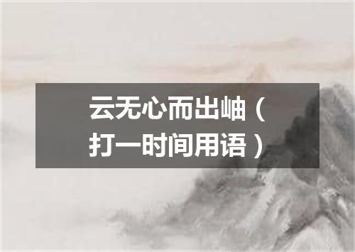 云无心而出岫（打一时间用语）