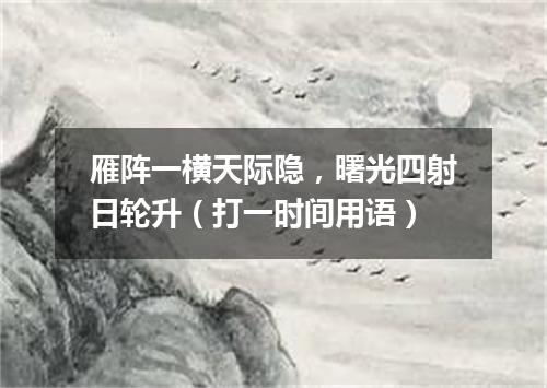 雁阵一横天际隐，曙光四射日轮升（打一时间用语）