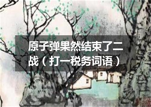 原子弹果然结束了二战（打一税务词语）