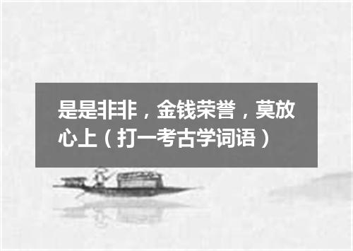 是是非非，金钱荣誉，莫放心上（打一考古学词语）